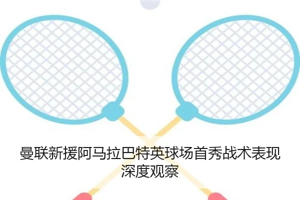 曼联新援阿马拉巴特英球场首秀战术表现深度观察
